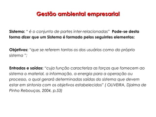 Gestão ambiental empresarialGestão ambiental empresarial
Sistema: “ é o conjunto de partes inter-relacionadas” Pode-se desta
forma dizer que um Sistema é formado pelos seguintes elementos:
Objetivos: “que se referem tantos os dos usuários como do próprio
sistema ”;
Entradas e saídas: “cuja função caracteriza as forças que fornecem ao
sistema o material, a informação, a energia para a operação ou
processo, o qual gerará determinadas saídas do sistema que devem
estar em sintonia com os objetivos estabelecidos” ( OLIVEIRA, Djalma de
Pinho Rebouças, 2004, p.53)
 