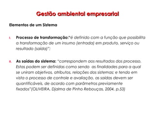 Gestão ambiental empresarialGestão ambiental empresarial
Elementos de um Sistema
I. Processo de transformação:“é definido com a função que possibilita
a transformação de um insumo (entrada) em produto, serviço ou
resultado (saída)”;
II. As saídas do sistema: “correspondem aos resultados dos processo.
Estas podem ser definidas como sendo as finalidades para a qual
se uniram objetivos, atributos, relações dos sistemas; e tendo em
vista o processo de controle e avaliação, as saídas devem ser
quantificáveis, de acordo com parâmetros previamente
fixados”(OLIVEIRA, Djalma de Pinho Rebouças, 2004, p.53)
 