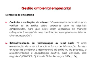 Gestão ambiental empresarialGestão ambiental empresarial
Elementos de um Sistema
III. Controles e avaliações do sistema: “são elementos necessários para
verificar se as saídas estão coerentes com os objetivos
estabelecidos. Para que estes sejam realizados de maneira
adequada é necessária uma medida de desempenho do sistema,
chamada padrão”;
IV. Retroalimentação ou realimentação ou feed back: “é uma
reintrodução de uma saída sob a forma de informação. Se essa
entrada faz aumentar o desempenho da saída ou do processo, a
retroalimentação é considerada positiva, caso contrário, será
negativa” (OLIVEIRA, Djalma de Pinho Rebouças, 2004, p.54)
 
