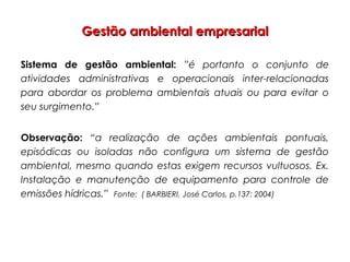Gestão ambiental empresarialGestão ambiental empresarial
Sistema de gestão ambiental: ”é portanto o conjunto de
atividades administrativas e operacionais inter-relacionadas
para abordar os problema ambientais atuais ou para evitar o
seu surgimento.”
Observação: “a realização de ações ambientais pontuais,
episódicas ou isoladas não configura um sistema de gestão
ambiental, mesmo quando estas exigem recursos vultuosos. Ex.
Instalação e manutenção de equipamento para controle de
emissões hídricas.” Fonte: ( BARBIERI, José Carlos, p.137: 2004)
 