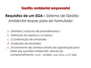 Gestão ambiental empresarialGestão ambiental empresarial
Requisitos de um SGA – Sistema de Gestão
Ambiental requer para ser formulado:
a. Diretrizes ( conjunto de procedimentos )
b. Definição de objetivos ( e metas )
c. Coordenação de atividades
d. Avaliação de resultados
e. Envolvimento dos diversos setores da organização para
tratar das questões ambientais, através do
comprometimento. Fonte: ( BARBIERI, José Carlos, p.137: 2004)
 