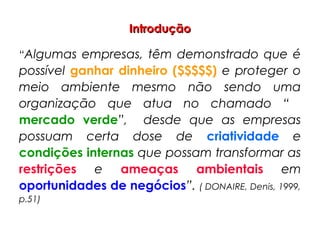 IntroduçãoIntrodução
“Algumas empresas, têm demonstrado que é
possível ganhar dinheiro ($$$$$) e proteger o
meio ambiente mesmo não sendo uma
organização que atua no chamado “
mercado verde”, desde que as empresas
possuam certa dose de criatividade e
condições internas que possam transformar as
restrições e ameaças ambientais em
oportunidades de negócios”. ( DONAIRE, Denis, 1999,
p.51)
 
