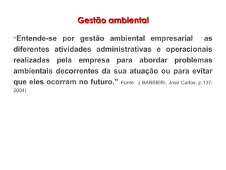 Gestão ambientalGestão ambiental
“Entende-se por gestão ambiental empresarial as
diferentes atividades administrativas e operacionais
realizadas pela empresa para abordar problemas
ambientais decorrentes da sua atuação ou para evitar
que eles ocorram no futuro.” Fonte: ( BARBIERI, José Carlos, p.137:
2004)
 