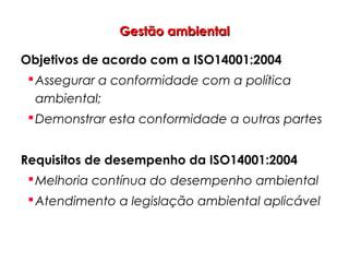 Gestão ambientalGestão ambiental
Objetivos de acordo com a ISO14001:2004
Assegurar a conformidade com a política
ambiental;
Demonstrar esta conformidade a outras partes
Requisitos de desempenho da ISO14001:2004
Melhoria contínua do desempenho ambiental
Atendimento a legislação ambiental aplicável
 