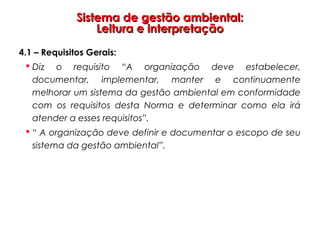 Sistema de gestão ambiental:Sistema de gestão ambiental:
Leitura e interpretaçãoLeitura e interpretação
4.1 – Requisitos Gerais:
 Diz o requisito “A organização deve estabelecer,
documentar, implementar, manter e continuamente
melhorar um sistema da gestão ambiental em conformidade
com os requisitos desta Norma e determinar como ela irá
atender a esses requisitos”.
 “ A organização deve definir e documentar o escopo de seu
sistema da gestão ambiental”.
 