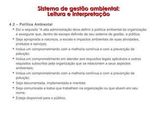 Sistema de gestão ambiental:Sistema de gestão ambiental:
Leitura e interpretaçãoLeitura e interpretação
4.2 – Política Ambiental
 Diz o requisito “A alta administração deve definir a política ambiental da organização
e assegurar que, dentro do escopo definido de seu sistema de gestão, a política.
 Seja apropriada a natureza, a escala e impactos ambientais de suas atividades,
produtos e serviços;
 Inclua um comprometimento com a melhoria contínua e com a prevenção de
poluição;
 Inclua um comprometimento em atender aos requisitos legais aplicáveis e outros
requisitos subscritos pela organização que se relacionem a seus aspectos
ambientais;
 Inclua um comprometimento com a melhoria contínua e com a prevenção de
poluição;
 Seja documentada, implementada e mantida;
 Seja comunicada a todos que trabalhem na organização ou que atuem em seu
nome;
 Esteja disponível para o público.
 