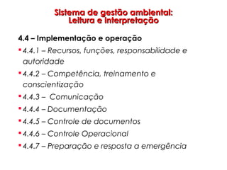 Sistema de gestão ambiental:Sistema de gestão ambiental:
Leitura e interpretaçãoLeitura e interpretação
4.4 – Implementação e operação
 4.4.1 – Recursos, funções, responsabilidade e
autoridade
 4.4.2 – Competência, treinamento e
conscientização
 4.4.3 – Comunicação
 4.4.4 – Documentação
 4.4.5 – Controle de documentos
 4.4.6 – Controle Operacional
 4.4.7 – Preparação e resposta a emergência
 