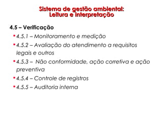 Sistema de gestão ambiental:Sistema de gestão ambiental:
Leitura e interpretaçãoLeitura e interpretação
4.5 – Verificação
 4.5.1 – Monitoramento e medição
 4.5.2 – Avaliação do atendimento a requisitos
legais e outros
 4.5.3 – Não conformidade, ação corretiva e ação
preventiva
 4.5.4 – Controle de registros
 4.5.5 – Auditoria interna
 