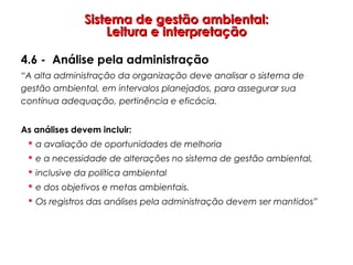 Sistema de gestão ambiental:Sistema de gestão ambiental:
Leitura e interpretaçãoLeitura e interpretação
4.6 - Análise pela administração
“A alta administração da organização deve analisar o sistema de
gestão ambiental, em intervalos planejados, para assegurar sua
contínua adequação, pertinência e eficácia.
As análises devem incluir:
 a avaliação de oportunidades de melhoria
 e a necessidade de alterações no sistema de gestão ambiental,
 inclusive da política ambiental
 e dos objetivos e metas ambientais.
 Os registros das análises pela administração devem ser mantidos”
 