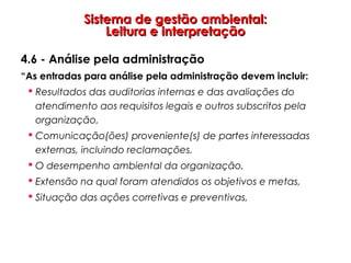 Sistema de gestão ambiental:Sistema de gestão ambiental:
Leitura e interpretaçãoLeitura e interpretação
4.6 - Análise pela administração
“As entradas para análise pela administração devem incluir:
 Resultados das auditorias internas e das avaliações do
atendimento aos requisitos legais e outros subscritos pela
organização,
 Comunicação(ões) proveniente(s) de partes interessadas
externas, incluindo reclamações.
 O desempenho ambiental da organização,
 Extensão na qual foram atendidos os objetivos e metas,
 Situação das ações corretivas e preventivas,
 