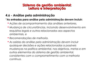 Sistema de gestão ambiental:Sistema de gestão ambiental:
Leitura e interpretaçãoLeitura e interpretação
4.6 - Análise pela administração
“As entradas para análise pela administração devem incluir:
 Ações de acompanhamento das análises anteriores,
 Mudança de circunstâncias, incluindo desenvolvimento em
requisitos legais e outros relacionados aos aspectos
ambientais, e
 Recomendações de melhoria.
 As saídas da análise pela administração devem incluir
quaisquer decisões e ações relacionadas a possíveis
mudanças na política ambiental, nos objetivos, metas e em
outros elementos do sistema de gestão ambiental,
consistentes com o comprometimento com a melhoria
contínua.
 
