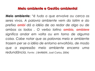 Meio ambiente e Gestão ambientalMeio ambiente e Gestão ambiental
Meio ambiente: “é tudo o que envolve ou cerca os
seres vivos. A palavra ambiente vem do latim e do
prefixo ambi dá a idéia de ao redor de algo ou de
ambos os lados . O verbo latino ambio, ambiere
significa andar em volta ou em torno de alguma
coisa. Cabe notar que as palavras meio e ambiente
trazem per se a idéia de entorno envoltório, de modo
que a expressão meio ambiente encerra uma
redundância. Fonte: ( BARBIERI, José Carlos, 2004)
 
