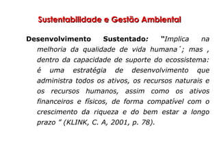 Sustentabilidade e Gestão AmbientalSustentabilidade e Gestão Ambiental
Desenvolvimento Sustentado: “Implica na
melhoria da qualidade de vida humana´; mas ,
dentro da capacidade de suporte do ecossistema:
é uma estratégia de desenvolvimento que
administra todos os ativos, os recursos naturais e
os recursos humanos, assim como os ativos
financeiros e físicos, de forma compatível com o
crescimento da riqueza e do bem estar a longo
prazo ” (KLINK, C. A, 2001, p. 78).
 