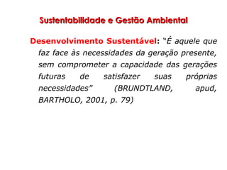 Sustentabilidade e Gestão AmbientalSustentabilidade e Gestão Ambiental
Desenvolvimento Sustentável: “É aquele que
faz face às necessidades da geração presente,
sem comprometer a capacidade das gerações
futuras de satisfazer suas próprias
necessidades” (BRUNDTLAND, apud,
BARTHOLO, 2001, p. 79)
 
