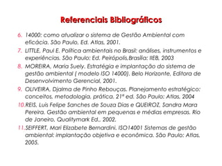 Referenciais BibliográficosReferenciais Bibliográficos
6. 14000: como atualizar o sistema de Gestão Ambiental com
eficácia. São Paulo, Ed. Atlas, 2001.
7. LITTLE, Paul E. Política ambientais no Brasil: análises, instrumentos e
experiências. São Paulo: Ed. Peirópolis,Brasília: IIEB, 2003
8. MOREIRA, Maria Suely. Estratégia e implantação do sistema de
gestão ambiental ( modelo ISO 14000). Belo Horizonte, Editora de
Desenvolvimento Gerencial, 2001.
9. OLIVEIRA, Djalma de Pinho Rebouças. Planejamento estratégico:
conceitos, metodologia, prática. 21ª ed. São Paulo: Atlas, 2004
10.REIS, Luis Felipe Sanches de Souza Dias e QUEIROZ, Sandra Mara
Pereira. Gestão ambiental em pequenas e médias empresas. Rio
de Janeiro, Qualitymark Ed., 2002.
11.SEIFFERT, Mari Elizabete Bernardini. ISO14001 Sistemas de gestão
ambiental: implantação objetiva e econômica. São Paulo: Atlas,
2005.
 