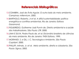 Referenciais BibliográficosReferenciais Bibliográficos
13.COIMBRA, José de Ávila Aguiar. O outro lado do meio ambiente.
Campinas: millennium, 2002.
14.BARTHOLO, Roberto, Jr et al. A difícil sustentabilidade: política
energética e conflitos ambientais. Rio de Janeiro: Editora
Garamond,
15.FIGUEIREDO, Guilherme José Purvin de. Direito ambiental e a saúde
dos trabalhadores. São Paulo: LTR, 2000.
16.LIMA E SILVA, Pedro Paulo de, et al. Dicionário brasileiro de ciências
do meio ambiente. Rio de Janeiro: THEX Editora, 1999.
17.MORANDI, S. e GIL, I. C. Tecnologia e Ambiente. São Paulo:
Copidart, 2000.
18.PHILLIPI, Arlindo, Jr. et al. Meio ambiente, direito e cidadania. São
Paulo: Signus, 2002.
 