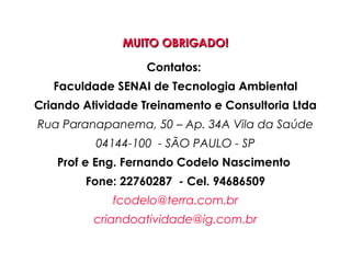 MUITO OBRIGADO!MUITO OBRIGADO!
Contatos:
Faculdade SENAI de Tecnologia Ambiental
Criando Atividade Treinamento e Consultoria Ltda
Rua Paranapanema, 50 – Ap. 34A Vila da Saúde
04144-100 - SÃO PAULO - SP
Prof e Eng. Fernando Codelo Nascimento
Fone: 22760287 - Cel. 94686509
fcodelo@terra.com.br
criandoatividade@ig.com.br
 