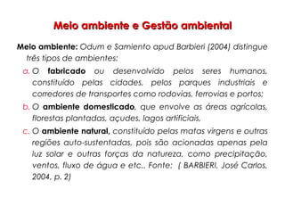 Meio ambiente e Gestão ambientalMeio ambiente e Gestão ambiental
Meio ambiente: Odum e Samiento apud Barbieri (2004) distingue
três tipos de ambientes:
a. O fabricado ou desenvolvido pelos seres humanos,
constituído pelas cidades, pelos parques industriais e
corredores de transportes como rodovias, ferrovias e portos;
b. O ambiente domesticado, que envolve as áreas agrícolas,
florestas plantadas, açudes, lagos artificiais,
c. O ambiente natural, constituído pelas matas virgens e outras
regiões auto-sustentadas, pois são acionadas apenas pela
luz solar e outras forças da natureza, como precipitação,
ventos, fluxo de água e etc.. Fonte: ( BARBIERI, José Carlos,
2004, p. 2)
 