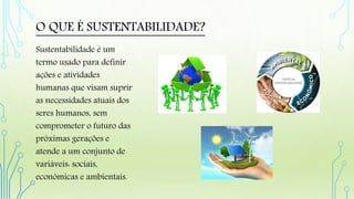 O QUE É SUSTENTABILIDADE?
Sustentabilidade é um
termo usado para definir
ações e atividades
humanas que visam suprir
as necessidades atuais dos
seres humanos, sem
comprometer o futuro das
próximas gerações e
atende a um conjunto de
variáveis: sociais,
econômicas e ambientais.
 