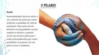 3 PILARES
Social
Sustentabilidade Social se refere a
um conjunto de ações que visam
melhorar a qualidade de vida da
população. Estas ações devem
diminuir as desigualdades sociais,
ampliar os direitos e garantir
acesso aos serviços (educação e
saúde principalmente) que visam
possibilitar as pessoas a ter um
pleno acesso à cidadania.
 