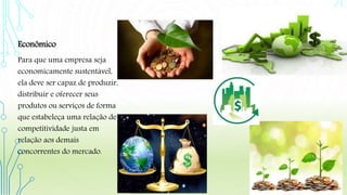 Econômico
Para que uma empresa seja
economicamente sustentável,
ela deve ser capaz de produzir,
distribuir e oferecer seus
produtos ou serviços de forma
que estabeleça uma relação de
competitividade justa em
relação aos demais
concorrentes do mercado.
 