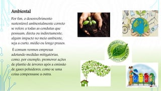 Ambiental
Por fim, o desenvolvimento
sustentável ambientalmente correto
se refere a todas as condutas que
possuam, direta ou indiretamente,
algum impacto no meio ambiente,
seja a curto, médio ou longo prazos.
É comum vermos empresas
adotando medidas mitigatórias,
como, por exemplo, promover ações
de plantio de árvores após a emissão
de gases poluidores, como se uma
coisa compensasse a outra.
 