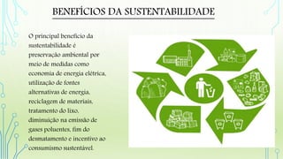 BENEFÍCIOS DA SUSTENTABILIDADE
O principal benefício da
sustentabilidade é
preservação ambiental por
meio de medidas como
economia de energia elétrica,
utilização de fontes
alternativas de energia,
reciclagem de materiais,
tratamento do lixo,
diminuição na emissão de
gases poluentes, fim do
desmatamento e incentivo ao
consumismo sustentável.
 