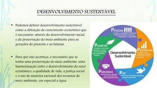 DESENVOLVIMENTO SUSTENTÁVEL
• Podemos definir desenvolvimento sustentável
como a obtenção do crescimento econômico que
é necessário, através do desenvolvimento social
e da preservação do meio ambiente para as
gerações do presente e as futuras.
• Para que isso aconteça, é necessário que se
tenha uma preservação do meio ambiente, uma
harmonização entre o desenvolvimento do setor
econômico, a qualidade de vida, a justiça social
e o uso de maneira racional dos recursos do
meio ambiente, em especial a água
 