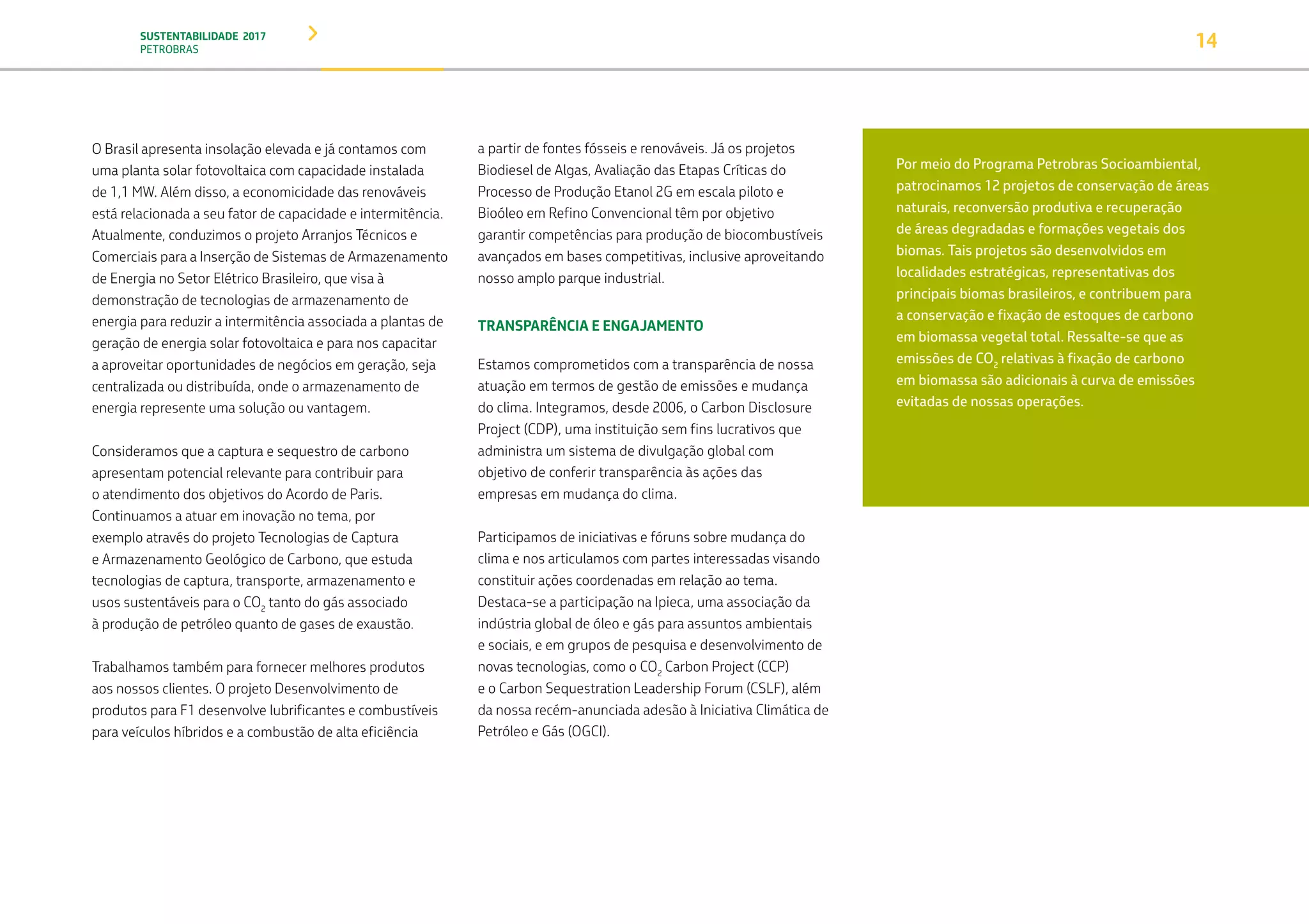 SUSTENTABILIDADE 2017
PETROBRAS 14
O Brasil apresenta insolação elevada e já contamos com
uma planta solar fotovoltaica com capacidade instalada
de 1,1 MW. Além disso, a economicidade das renováveis
está relacionada a seu fator de capacidade e intermitência.
Atualmente, conduzimos o projeto Arranjos Técnicos e
Comerciais para a Inserção de Sistemas de Armazenamento
de Energia no Setor Elétrico Brasileiro, que visa à
demonstração de tecnologias de armazenamento de
energia para reduzir a intermitência associada a plantas de
geração de energia solar fotovoltaica e para nos capacitar
a aproveitar oportunidades de negócios em geração, seja
centralizada ou distribuída, onde o armazenamento de
energia represente uma solução ou vantagem.
Consideramos que a captura e sequestro de carbono
apresentam potencial relevante para contribuir para
o atendimento dos objetivos do Acordo de Paris.
Continuamos a atuar em inovação no tema, por
exemplo através do projeto Tecnologias de Captura
e Armazenamento Geológico de Carbono, que estuda
tecnologias de captura, transporte, armazenamento e
usos sustentáveis para o CO2
tanto do gás associado
à produção de petróleo quanto de gases de exaustão.
Trabalhamos também para fornecer melhores produtos
aos nossos clientes. O projeto Desenvolvimento de
produtos para F1 desenvolve lubrificantes e combustíveis
para veículos híbridos e a combustão de alta eficiência
a partir de fontes fósseis e renováveis. Já os projetos
Biodiesel de Algas, Avaliação das Etapas Críticas do
Processo de Produção Etanol 2G em escala piloto e
Bioóleo em Refino Convencional têm por objetivo
garantir competências para produção de biocombustíveis
avançados em bases competitivas, inclusive aproveitando
nosso amplo parque industrial.
TRANSPARÊNCIA E ENGAJAMENTO
Estamos comprometidos com a transparência de nossa
atuação em termos de gestão de emissões e mudança
do clima. Integramos, desde 2006, o Carbon Disclosure
Project (CDP), uma instituição sem fins lucrativos que
administra um sistema de divulgação global com
objetivo de conferir transparência às ações das
empresas em mudança do clima.
Participamos de iniciativas e fóruns sobre mudança do
clima e nos articulamos com partes interessadas visando
constituir ações coordenadas em relação ao tema.
Destaca-se a participação na Ipieca, uma associação da
indústria global de óleo e gás para assuntos ambientais
e sociais, e em grupos de pesquisa e desenvolvimento de
novas tecnologias, como o CO2
Carbon Project (CCP)
e o Carbon Sequestration Leadership Forum (CSLF), além
da nossa recém-anunciada adesão à Iniciativa Climática de
Petróleo e Gás (OGCI).
Por meio do Programa Petrobras Socioambiental,
patrocinamos 12 projetos de conservação de áreas
naturais, reconversão produtiva e recuperação
de áreas degradadas e formações vegetais dos
biomas. Tais projetos são desenvolvidos em
localidades estratégicas, representativas dos
principais biomas brasileiros, e contribuem para
a conservação e fixação de estoques de carbono
em biomassa vegetal total. Ressalte-se que as
emissões de CO2
relativas à fixação de carbono
em biomassa são adicionais à curva de emissões
evitadas de nossas operações.
Para mais informações sobre o Programa Petrobras
Socioambiental, veja Investimento Social.
TRANSIÇÃO PARA UMA
ECONOMIA DE
BAIXO CARBONO
TRANSFORMAÇÃO
DIGITAL
PESSOAS MEIO
AMBIENTE
SOCIEDADE E
RELACIONAMENTO
 
