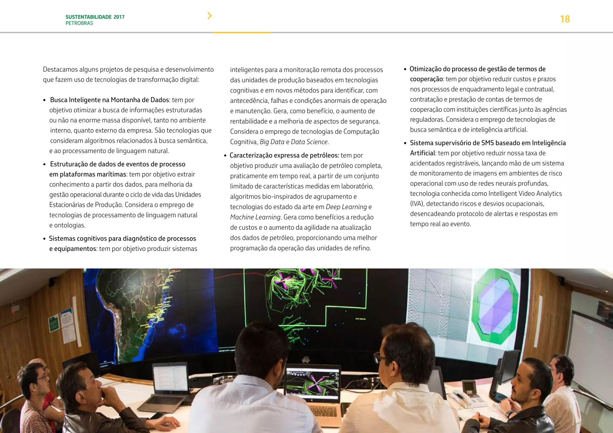 SUSTENTABILIDADE 2017
PETROBRAS 18
Destacamos alguns projetos de pesquisa e desenvolvimento
que fazem uso de tecnologias de transformação digital:
• Busca Inteligente na Montanha de Dados: tem por 		
objetivo otimizar a busca de informações estruturadas 		
ou não na enorme massa disponível, tanto no ambiente 	
	interno, quanto externo da empresa. São tecnologias que 	
	consideram algoritmos relacionados à busca semântica,
e ao processamento de linguagem natural.
• Estruturação de dados de eventos de processo
em plataformas marítimas: tem por objetivo extrair 		
conhecimento a partir dos dados, para melhoria da
gestão operacional durante o ciclo de vida das Unidades
Estacionárias de Produção. Considera o emprego de
tecnologias de processamento de linguagem natural
e ontologias.
• Sistemas cognitivos para diagnóstico de processos
e equipamentos: tem por objetivo produzir sistemas
inteligentes para a monitoração remota dos processos
das unidades de produção baseados em tecnologias
cognitivas e em novos métodos para identificar, com
antecedência, falhas e condições anormais de operação
e manutenção. Gera, como benefício, o aumento de
rentabilidade e a melhoria de aspectos de segurança.
Considera o emprego de tecnologias de Computação
Cognitiva, Big Data e Data Science.
• Caracterização expressa de petróleos: tem por
objetivo produzir uma avaliação de petróleo completa,
praticamente em tempo real, a partir de um conjunto
limitado de características medidas em laboratório,
algoritmos bio-inspirados de agrupamento e
tecnologias do estado da arte em Deep Learning e
Machine Learning. Gera como benefícios a redução
de custos e o aumento da agilidade na atualização
dos dados de petróleo, proporcionando uma melhor
programação da operação das unidades de refino.
• Otimização do processo de gestão de termos de
cooperação: tem por objetivo reduzir custos e prazos
nos processos de enquadramento legal e contratual,
contratação e prestação de contas de termos de
cooperação com instituições científicas junto às agências
reguladoras. Considera o emprego de tecnologias de
busca semântica e de inteligência artificial.
• Sistema supervisório de SMS baseado em Inteligência
Artificial: tem por objetivo reduzir nossa taxa de
acidentados registráveis, lançando mão de um sistema
de monitoramento de imagens em ambientes de risco
operacional com uso de redes neurais profundas,
tecnologia conhecida como Intelligent Video Analytics
(IVA), detectando riscos e desvios ocupacionais,
desencadeando protocolo de alertas e respostas em
tempo real ao evento.
TRANSIÇÃO PARA UMA
ECONOMIA DE
BAIXO CARBONO
TRANSFORMAÇÃO
DIGITAL
PESSOAS MEIO
AMBIENTE
SOCIEDADE E
RELACIONAMENTO
 