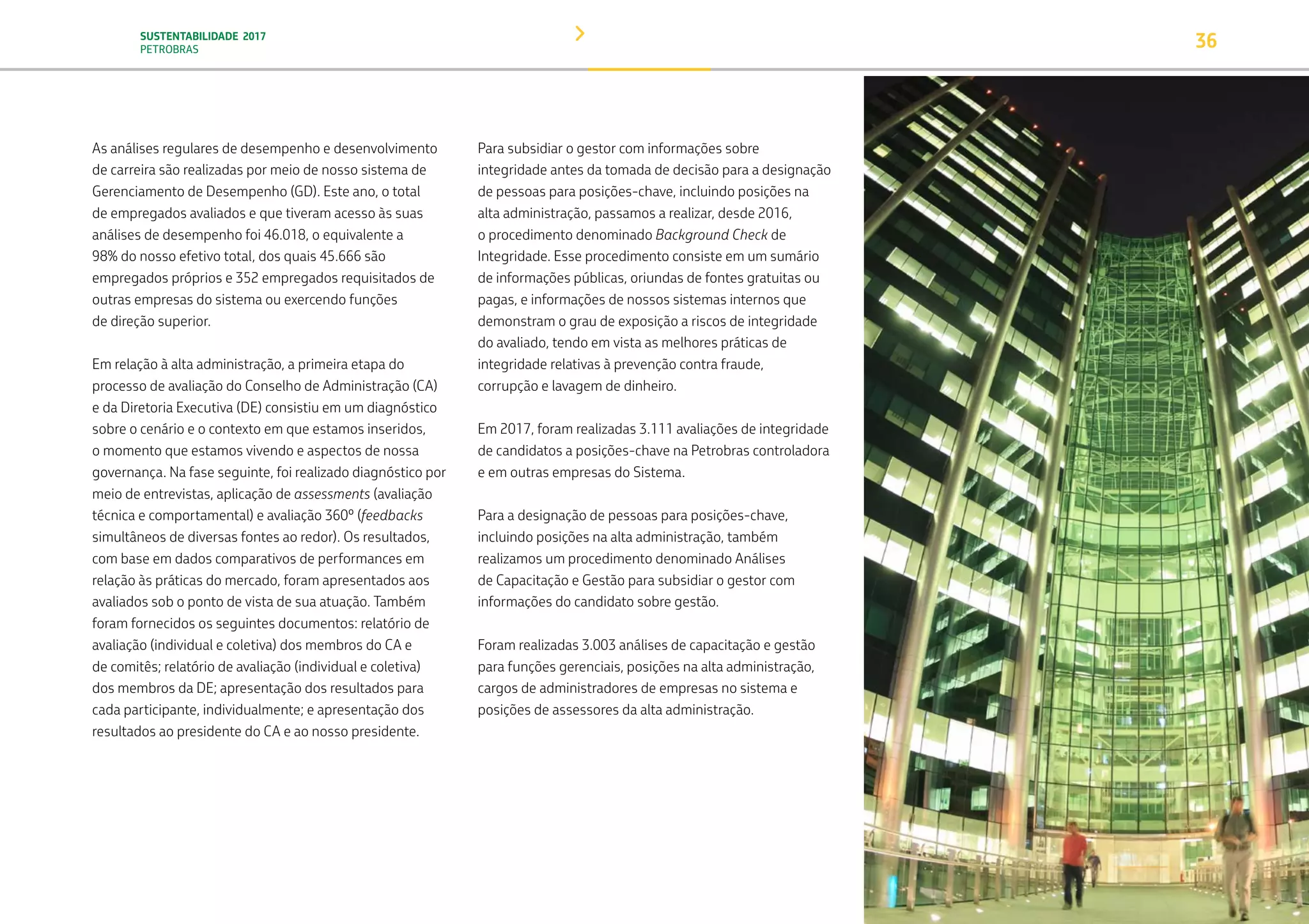 SUSTENTABILIDADE 2017
PETROBRAS 36
Para subsidiar o gestor com informações sobre
integridade antes da tomada de decisão para a designação
de pessoas para posições-chave, incluindo posições na
alta administração, passamos a realizar, desde 2016,
o procedimento denominado Background Check de
Integridade. Esse procedimento consiste em um sumário
de informações públicas, oriundas de fontes gratuitas ou
pagas, e informações de nossos sistemas internos que
demonstram o grau de exposição a riscos de integridade
do avaliado, tendo em vista as melhores práticas de
integridade relativas à prevenção contra fraude,
corrupção e lavagem de dinheiro.
Em 2017, foram realizadas 3.111 avaliações de integridade
de candidatos a posições-chave na Petrobras controladora
e em outras empresas do Sistema.
Para a designação de pessoas para posições-chave,
incluindo posições na alta administração, também
realizamos um procedimento denominado Análises
de Capacitação e Gestão para subsidiar o gestor com
informações do candidato sobre gestão.
Foram realizadas 3.003 análises de capacitação e gestão
para funções gerenciais, posições na alta administração,
cargos de administradores de empresas no sistema e
posições de assessores da alta administração.
As análises regulares de desempenho e desenvolvimento
de carreira são realizadas por meio de nosso sistema de
Gerenciamento de Desempenho (GD). Este ano, o total
de empregados avaliados e que tiveram acesso às suas
análises de desempenho foi 46.018, o equivalente a
98% do nosso efetivo total, dos quais 45.666 são
empregados próprios e 352 empregados requisitados de
outras empresas do sistema ou exercendo funções
de direção superior.
Em relação à alta administração, a primeira etapa do
processo de avaliação do Conselho de Administração (CA)
e da Diretoria Executiva (DE) consistiu em um diagnóstico
sobre o cenário e o contexto em que estamos inseridos,
o momento que estamos vivendo e aspectos de nossa
governança. Na fase seguinte, foi realizado diagnóstico por
meio de entrevistas, aplicação de assessments (avaliação
técnica e comportamental) e avaliação 360º (feedbacks
simultâneos de diversas fontes ao redor). Os resultados,
com base em dados comparativos de performances em
relação às práticas do mercado, foram apresentados aos
avaliados sob o ponto de vista de sua atuação. Também
foram fornecidos os seguintes documentos: relatório de
avaliação (individual e coletiva) dos membros do CA e
de comitês; relatório de avaliação (individual e coletiva)
dos membros da DE; apresentação dos resultados para
cada participante, individualmente; e apresentação dos
resultados ao presidente do CA e ao nosso presidente.
TRANSIÇÃO PARA UMA
ECONOMIA DE
BAIXO CARBONO
TRANSFORMAÇÃO
DIGITAL
PESSOAS MEIO
AMBIENTE
SOCIEDADE E
RELACIONAMENTO
 