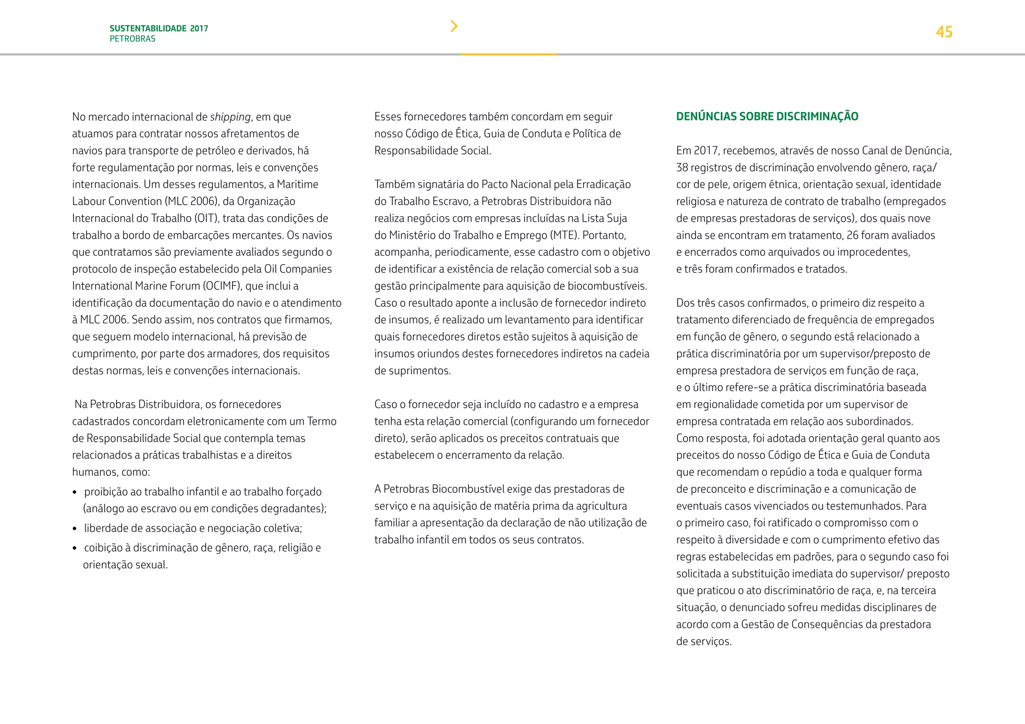 SUSTENTABILIDADE 2017
PETROBRAS 45
No mercado internacional de shipping, em que
atuamos para contratar nossos afretamentos de
navios para transporte de petróleo e derivados, há
forte regulamentação por normas, leis e convenções
internacionais. Um desses regulamentos, a Maritime
Labour Convention (MLC 2006), da Organização
Internacional do Trabalho (OIT), trata das condições de
trabalho a bordo de embarcações mercantes. Os navios
que contratamos são previamente avaliados segundo o
protocolo de inspeção estabelecido pela Oil Companies
International Marine Forum (OCIMF), que inclui a
identificação da documentação do navio e o atendimento
à MLC 2006. Sendo assim, nos contratos que firmamos,
que seguem modelo internacional, há previsão de
cumprimento, por parte dos armadores, dos requisitos
destas normas, leis e convenções internacionais.
Na Petrobras Distribuidora, os fornecedores
cadastrados concordam eletronicamente com um Termo
de Responsabilidade Social que contempla temas
relacionados a práticas trabalhistas e a direitos
humanos, como:
• proibição ao trabalho infantil e ao trabalho forçado
(análogo ao escravo ou em condições degradantes);
• liberdade de associação e negociação coletiva;
• coibição à discriminação de gênero, raça, religião e
orientação sexual.
Esses fornecedores também concordam em seguir
nosso Código de Ética, Guia de Conduta e Política de
Responsabilidade Social.
Também signatária do Pacto Nacional pela Erradicação
do Trabalho Escravo, a Petrobras Distribuidora não
realiza negócios com empresas incluídas na Lista Suja
do Ministério do Trabalho e Emprego (MTE). Portanto,
acompanha, periodicamente, esse cadastro com o objetivo
de identificar a existência de relação comercial sob a sua
gestão principalmente para aquisição de biocombustíveis.
Caso o resultado aponte a inclusão de fornecedor indireto
de insumos, é realizado um levantamento para identificar
quais fornecedores diretos estão sujeitos à aquisição de
insumos oriundos destes fornecedores indiretos na cadeia
de suprimentos.
Caso o fornecedor seja incluído no cadastro e a empresa
tenha esta relação comercial (configurando um fornecedor
direto), serão aplicados os preceitos contratuais que
estabelecem o encerramento da relação.
A Petrobras Biocombustível exige das prestadoras de
serviço e na aquisição de matéria prima da agricultura
familiar a apresentação da declaração de não utilização de
trabalho infantil em todos os seus contratos.
DENÚNCIAS SOBRE DISCRIMINAÇÃO
Em 2017, recebemos, através de nosso Canal de Denúncia,
38 registros de discriminação envolvendo gênero, raça/
cor de pele, origem étnica, orientação sexual, identidade
religiosa e natureza de contrato de trabalho (empregados
de empresas prestadoras de serviços), dos quais nove
ainda se encontram em tratamento, 26 foram avaliados
e encerrados como arquivados ou improcedentes,
e três foram confirmados e tratados.
Dos três casos confirmados, o primeiro diz respeito a
tratamento diferenciado de frequência de empregados
em função de gênero, o segundo está relacionado a
prática discriminatória por um supervisor/preposto de
empresa prestadora de serviços em função de raça,
e o último refere-se a prática discriminatória baseada
em regionalidade cometida por um supervisor de
empresa contratada em relação aos subordinados.
Como resposta, foi adotada orientação geral quanto aos
preceitos do nosso Código de Ética e Guia de Conduta
que recomendam o repúdio a toda e qualquer forma
de preconceito e discriminação e a comunicação de
eventuais casos vivenciados ou testemunhados. Para
o primeiro caso, foi ratificado o compromisso com o
respeito à diversidade e com o cumprimento efetivo das
regras estabelecidas em padrões, para o segundo caso foi
solicitada a substituição imediata do supervisor/ preposto
que praticou o ato discriminatório de raça, e, na terceira
situação, o denunciado sofreu medidas disciplinares de
acordo com a Gestão de Consequências da prestadora
de serviços.
TRANSIÇÃO PARA UMA
ECONOMIA DE
BAIXO CARBONO
TRANSFORMAÇÃO
DIGITAL
PESSOAS MEIO
AMBIENTE
SOCIEDADE E
RELACIONAMENTO
 