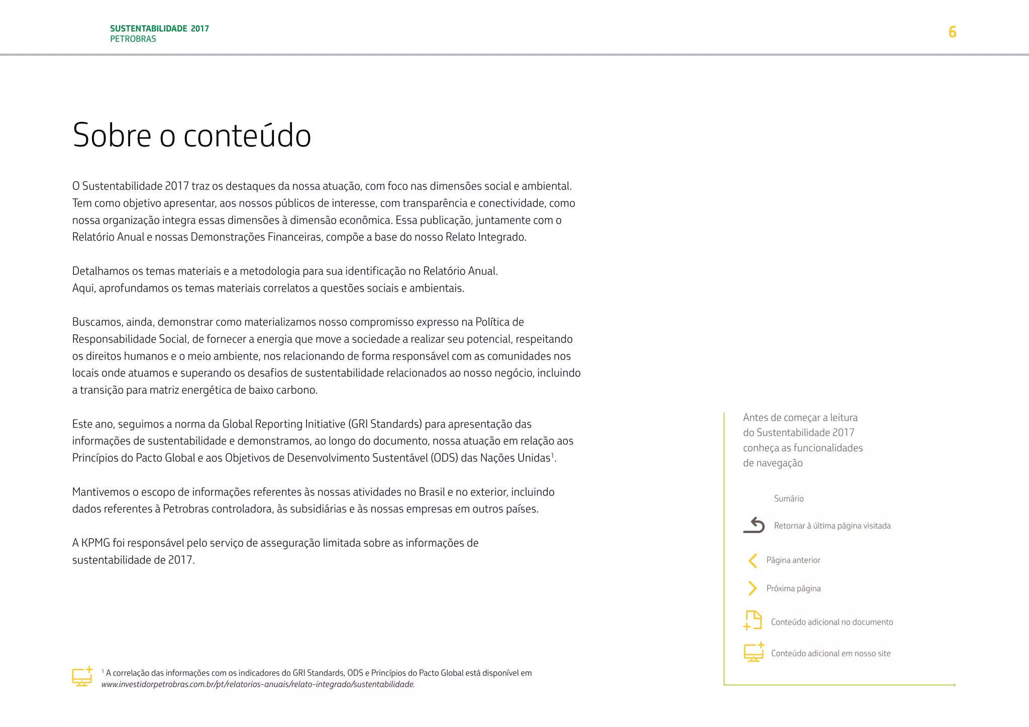SUSTENTABILIDADE 2017
PETROBRAS 6
Sobre o conteúdo
O Sustentabilidade 2017 traz os destaques da nossa atuação, com foco nas dimensões social e ambiental.
Tem como objetivo apresentar, aos nossos públicos de interesse, com transparência e conectividade, como
nossa organização integra essas dimensões à dimensão econômica. Essa publicação, juntamente com o
Relatório Anual e nossas Demonstrações Financeiras, compõe a base do nosso Relato Integrado.
Detalhamos os temas materiais e a metodologia para sua identificação no Relatório Anual.
Aqui, aprofundamos os temas materiais correlatos a questões sociais e ambientais.
Buscamos, ainda, demonstrar como materializamos nosso compromisso expresso na Política de
Responsabilidade Social, de fornecer a energia que move a sociedade a realizar seu potencial, respeitando
os direitos humanos e o meio ambiente, nos relacionando de forma responsável com as comunidades nos
locais onde atuamos e superando os desafios de sustentabilidade relacionados ao nosso negócio, incluindo
a transição para matriz energética de baixo carbono.
Este ano, seguimos a norma da Global Reporting Initiative (GRI Standards) para apresentação das
informações de sustentabilidade e demonstramos, ao longo do documento, nossa atuação em relação aos
Princípios do Pacto Global e aos Objetivos de Desenvolvimento Sustentável (ODS) das Nações Unidas1
.
Mantivemos o escopo de informações referentes às nossas atividades no Brasil e no exterior, incluindo
dados referentes à Petrobras controladora, às subsidiárias e às nossas empresas em outros países.
A KPMG foi responsável pelo serviço de asseguração limitada sobre as informações de
sustentabilidade de 2017.
Antes de começar a leitura
do Sustentabilidade 2017
conheça as funcionalidades
de navegação
Sumário
Retornar à última página visitada
Página anterior
Próxima página
Conteúdo adicional no documento
Conteúdo adicional em nosso site
1
A correlação das informações com os indicadores do GRI Standards, ODS e Princípios do Pacto Global está disponível em
www.investidorpetrobras.com.br/pt/relatorios-anuais/relato-integrado/sustentabilidade.
TRANSIÇÃO PARA UMA
ECONOMIA DE
BAIXO CARBONO
TRANSFORMAÇÃO
DIGITAL
PESSOAS MEIO
AMBIENTE
SOCIEDADE E
RELACIONAMENTO
 