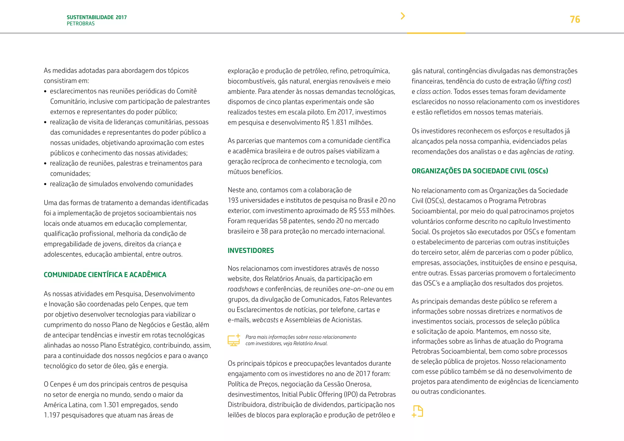SUSTENTABILIDADE 2017
PETROBRAS 76
As medidas adotadas para abordagem dos tópicos
consistiram em:
• esclarecimentos nas reuniões periódicas do Comitê
Comunitário, inclusive com participação de palestrantes
externos e representantes do poder público;	
• realização de visita de lideranças comunitárias, pessoas
das comunidades e representantes do poder público a
nossas unidades, objetivando aproximação com estes
públicos e conhecimento das nossas atividades;
• realização de reuniões, palestras e treinamentos para
comunidades;
• realização de simulados envolvendo comunidades
Uma das formas de tratamento a demandas identificadas
foi a implementação de projetos socioambientais nos
locais onde atuamos em educação complementar,
qualificação profissional, melhoria da condição de
empregabilidade de jovens, direitos da criança e
adolescentes, educação ambiental, entre outros.
COMUNIDADE CIENTÍFICA E ACADÊMICA
As nossas atividades em Pesquisa, Desenvolvimento
e Inovação são coordenadas pelo Cenpes, que tem
por objetivo desenvolver tecnologias para viabilizar o
cumprimento do nosso Plano de Negócios e Gestão, além
de antecipar tendências e investir em rotas tecnológicas
alinhadas ao nosso Plano Estratégico, contribuindo, assim,
para a continuidade dos nossos negócios e para o avanço
tecnológico do setor de óleo, gás e energia.
O Cenpes é um dos principais centros de pesquisa
no setor de energia no mundo, sendo o maior da
América Latina, com 1.301 empregados, sendo
1.197 pesquisadores que atuam nas áreas de
exploração e produção de petróleo, refino, petroquímica,
biocombustíveis, gás natural, energias renováveis e meio
ambiente. Para atender às nossas demandas tecnológicas,
dispomos de cinco plantas experimentais onde são
realizados testes em escala piloto. Em 2017, investimos
em pesquisa e desenvolvimento R$ 1.831 milhões.
As parcerias que mantemos com a comunidade científica
e acadêmica brasileira e de outros países viabilizam a
geração recíproca de conhecimento e tecnologia, com
mútuos benefícios.
Neste ano, contamos com a colaboração de
193 universidades e institutos de pesquisa no Brasil e 20 no
exterior, com investimento aproximado de R$ 553 milhões.
Foram requeridas 58 patentes, sendo 20 no mercado
brasileiro e 38 para proteção no mercado internacional.
INVESTIDORES
Nos relacionamos com investidores através de nosso
website, dos Relatórios Anuais, da participação em
roadshows e conferências, de reuniões one-on-one ou em
grupos, da divulgação de Comunicados, Fatos Relevantes
ou Esclarecimentos de notícias, por telefone, cartas e
e-mails, webcasts e Assembleias de Acionistas.
Para mais informações sobre nosso relacionamento
com investidores, veja Relatório Anual.
Os principais tópicos e preocupações levantados durante
engajamento com os investidores no ano de 2017 foram:
Política de Preços, negociação da Cessão Onerosa,
desinvestimentos, Initial Public Offering (IPO) da Petrobras
Distribuidora, distribuição de dividendos, participação nos
leilões de blocos para exploração e produção de petróleo e
gás natural, contingências divulgadas nas demonstrações
financeiras, tendência do custo de extração (lifting cost)
e class action. Todos esses temas foram devidamente
esclarecidos no nosso relacionamento com os investidores
e estão refletidos em nossos temas materiais.
Os investidores reconhecem os esforços e resultados já
alcançados pela nossa companhia, evidenciados pelas
recomendações dos analistas o e das agências de rating.
ORGANIZAÇÕES DA SOCIEDADE CIVIL (OSCs)
No relacionamento com as Organizações da Sociedade
Civil (OSCs), destacamos o Programa Petrobras
Socioambiental, por meio do qual patrocinamos projetos
voluntários conforme descrito no capítulo Investimento
Social. Os projetos são executados por OSCs e fomentam
o estabelecimento de parcerias com outras instituições
do terceiro setor, além de parcerias com o poder público,
empresas, associações, instituições de ensino e pesquisa,
entre outras. Essas parcerias promovem o fortalecimento
das OSC’s e a ampliação dos resultados dos projetos.
As principais demandas deste público se referem a
informações sobre nossas diretrizes e normativos de
investimentos sociais, processos de seleção pública
e solicitação de apoio. Mantemos, em nosso site,
informações sobre as linhas de atuação do Programa
Petrobras Socioambiental, bem como sobre processos
de seleção pública de projetos. Nosso relacionamento
com esse público também se dá no desenvolvimento de
projetos para atendimento de exigências de licenciamento
ou outras condicionantes.
Para mais informações sobre o Programa Petrobras Socioambiental,
veja o capítulo Investimento Social.
TRANSIÇÃO PARA UMA
ECONOMIA DE
BAIXO CARBONO
TRANSFORMAÇÃO
DIGITAL
PESSOAS MEIO
AMBIENTE
SOCIEDADE E
RELACIONAMENTO
 