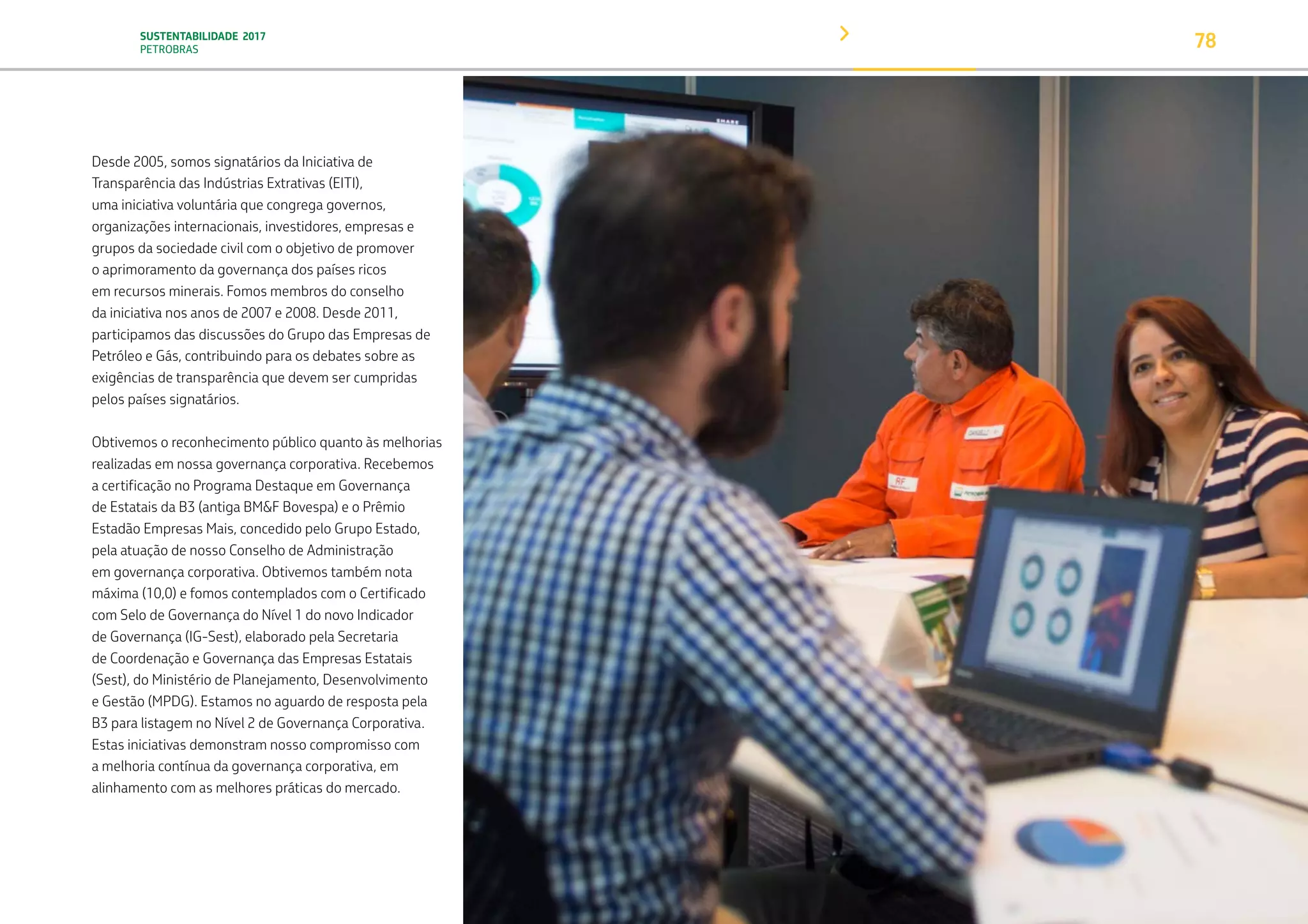 SUSTENTABILIDADE 2017
PETROBRAS 78
Desde 2005, somos signatários da Iniciativa de
Transparência das Indústrias Extrativas (EITI),
uma iniciativa voluntária que congrega governos,
organizações internacionais, investidores, empresas e
grupos da sociedade civil com o objetivo de promover
o aprimoramento da governança dos países ricos
em recursos minerais. Fomos membros do conselho
da iniciativa nos anos de 2007 e 2008. Desde 2011,
participamos das discussões do Grupo das Empresas de
Petróleo e Gás, contribuindo para os debates sobre as
exigências de transparência que devem ser cumpridas
pelos países signatários.
Obtivemos o reconhecimento público quanto às melhorias
realizadas em nossa governança corporativa. Recebemos
a certificação no Programa Destaque em Governança
de Estatais da B3 (antiga BM&F Bovespa) e o Prêmio
Estadão Empresas Mais, concedido pelo Grupo Estado,
pela atuação de nosso Conselho de Administração
em governança corporativa. Obtivemos também nota
máxima (10,0) e fomos contemplados com o Certificado
com Selo de Governança do Nível 1 do novo Indicador
de Governança (IG-Sest), elaborado pela Secretaria
de Coordenação e Governança das Empresas Estatais
(Sest), do Ministério de Planejamento, Desenvolvimento
e Gestão (MPDG). Estamos no aguardo de resposta pela
B3 para listagem no Nível 2 de Governança Corporativa.
Estas iniciativas demonstram nosso compromisso com
a melhoria contínua da governança corporativa, em
alinhamento com as melhores práticas do mercado.
TRANSIÇÃO PARA UMA
ECONOMIA DE
BAIXO CARBONO
TRANSFORMAÇÃO
DIGITAL
PESSOAS MEIO
AMBIENTE
SOCIEDADE E
RELACIONAMENTO
 