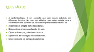 QUESTÃO 06
 A sustentabilidade é um conceito que vem sendo debatido em
diferentes âmbitos. No caso das cidades, uma ação voltada para a
sustentabilidade, por meio de políticas de planejamento urbano, é o
 A) combate à criação de hortas urbanas.
 B) incentivo à impermeabilização do solo.
 C) aumento do preço dos trens urbanos.
 D) fomento da ocupação dos vales fluviais.
 E) investimento em transportes coletivos
 