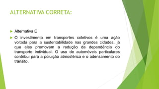 ALTERNATIVA CORRETA:
 Alternativa E
 O investimento em transportes coletivos é uma ação
voltada para a sustentabilidade nas grandes cidades, já
que eles promovem a redução da dependência do
transporte individual. O uso de automóveis particulares
contribui para a poluição atmosférica e o adensamento do
trânsito.
 