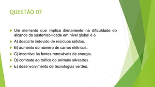 QUESTÃO 07
 Um elemento que implica diretamente na dificuldade do
alcance da sustentabilidade em nível global é o
 A) descarte indevido de resíduos sólidos.
 B) aumento do número de carros elétricos.
 C) incentivo às fontes renováveis de energia.
 D) combate ao tráfico de animais silvestres.
 E) desenvolvimento de tecnologias verdes.
 