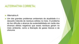 ALTERNATIVA CORRETA:
 Alternativa A
 Um dos grandes problemas ambientais da atualidade é o
descarte indevido de resíduos sólidos no meio. O problema
do lixo dificulta o alcance da sustentabilidade em razão dos
diversos efeitos negativos que esses resíduos geram no
meio ambiente, como a liberação de gases tóxicos e de
chorume.
 