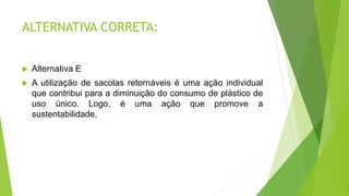 ALTERNATIVA CORRETA:
 Alternativa E
 A utilização de sacolas retornáveis é uma ação individual
que contribui para a diminuição do consumo de plástico de
uso único. Logo, é uma ação que promove a
sustentabilidade.
 