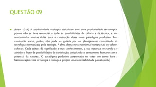 QUESTÃO 09
 (Enem 2021) A produtividade ecológica articula-se com uma produtividade tecnológica,
porque não se deve renunciar a todas as possibilidades da ciência e da técnica, e sim
reencaminhar muitas delas para a construção desse novo paradigma produtivo. Essa
construção social, porém, não pode ser guiada por um planejamento centralizado da
tecnologia normatizada pela ecologia. A alma dessa nova economia humana são os valores
culturais. Cada cultura dá significado a seus conhecimentos, a sua natureza, recriando-a e
abrindo o fluxo de possibilidades de coevolução, articulando o pensamento humano com o
potencial da natureza. O paradigma produtivo apresentado no texto tem como base a
harmonização entre tecnologia e ecologia e propõe uma sustentabilidade pautada no(a)
 