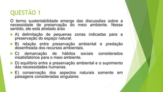 QUESTÃO 1
O termo sustentabilidade emerge das discussões sobre a
necessidade de preservação do meio ambiente. Nesse
sentido, ele está atrelado à/ao
 A) delimitação de pequenas zonas indicadas para a
preservação do espaço natural.
 B) relação entre preservação ambiental e predação
desenfreada dos recursos ambientais.
 C) demarcação de hábitos sociais considerados
insatisfatórios para o meio ambiente.
 D) equilíbrio entre a preservação ambiental e o suprimento
das necessidades humanas.
 E) conservação dos aspectos naturais somente em
paisagens consideradas singulares.
 