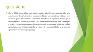 QUESTÃO 10
 (Enem 2014) Uma cidade que reduz emissões, eletrifica com energia solar seus
estádios, mas deixa bairros sem saneamento básico, sem assistência médica e sem
escola de qualidade nunca será sustentável. A mudança do regime de chuvas, que já
ocorre por causa da mudança climática, faz com que inundações em áreas com esgoto
e lixões a céu aberto propaguem doenças das quais o sistema de saúde não cuidará
apropriadamente. Problematizando a noção de sustentabilidade, o argumento
apresentado notexto sugere queo(a)
 