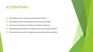 ALTERNATIVAS:
 A) tecnologia verde é necessária ao planejamento urbano.
 B) mudança climática é provocada pelo crescimento das cidades.
 C) consumo consciente é característico de cidades sustentáveis.
 D) desenvolvimento urbano é incompatível com a preservação ambiental.
 E) desenvolvimento social é condição para o desenvolvimento sustentável.
 