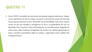 QUESTÃO 11
 (Enem 2012) A sociedade em movimento tem gestado algumas alternativas. Surgem
novas experiências de luta no campo, nas quais os movimentos sociais têm buscado
formas para permanecer na terra, afirmando sua territorialidade. Estes novos sujeitos
sociais, de que são exemplo os seringueiros no Acre e as quebradeiras de coco no
Maranhão, Pará, Tocantins e Piauí, têm lutado por seu reconhecimento, chegando em
certos casos a obter mudanças na legislação. De acordo com o debate apresentado no
texto, e visando à permanência digna no campo, a organização social e política dos
seringueiros busca
 