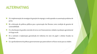 ALTERNATIVAS
 A) a implementação de estratégias de geração de emprego e renda apoiadas na automação produtiva de
ponta.
 B) a efetivação de políticas públicas para a preservação das florestas como condição de garantia de
sustentabilidade.
 C) a distribuição de grandes extensões de terra com financiamentos voltados à produção agroindustrial
em larga escala.
 D) o estímulo à implantação generalizada de indústrias do setor de papel e celulose focadas na
Amazônia.
 E)oaprofundamentodepolíticasgovernamentaisquepotencializemosfluxossociais paraascidades.
 