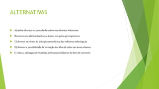 ALTERNATIVAS
 A) reduzoburaconacamadadeozônionos distritosindustriais.
 B)amenizaosefeitosdaschuvasácidasnospolospetroquímicos.
 C) diminui osefeitosdapoluiçãoatmosféricadasindústriassiderúrgicas.
 D)diminui a possibilidadedeformaçãodasilhas decalornasáreasurbanas.
 E)reduzautilizaçãodematérias-primasnasindústriasdebensdeconsumo
 