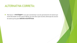 ALTERNATIVA CORRETA:
 Alternativa E. A reciclagem é uma ação sustentável por causa do aproveitamento de materiais que
seriam descartados no meio natural. Ademais, por meio dessa ação, há ainda a diminuição do consumo
dematérias-primaspelossetores econômicos.
 