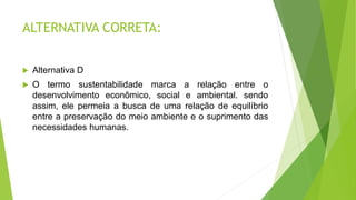 ALTERNATIVA CORRETA:
 Alternativa D
 O termo sustentabilidade marca a relação entre o
desenvolvimento econômico, social e ambiental. sendo
assim, ele permeia a busca de uma relação de equilíbrio
entre a preservação do meio ambiente e o suprimento das
necessidades humanas.
 