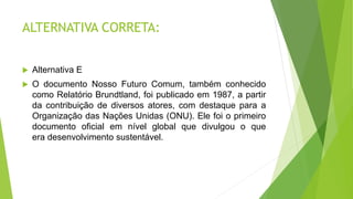 ALTERNATIVA CORRETA:
 Alternativa E
 O documento Nosso Futuro Comum, também conhecido
como Relatório Brundtland, foi publicado em 1987, a partir
da contribuição de diversos atores, com destaque para a
Organização das Nações Unidas (ONU). Ele foi o primeiro
documento oficial em nível global que divulgou o que
era desenvolvimento sustentável.
ltar a questão
 
